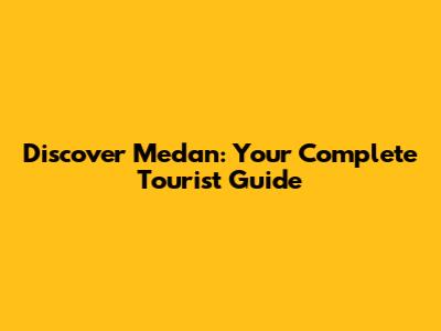 Discover Medan: Your Complete Tourist Guide