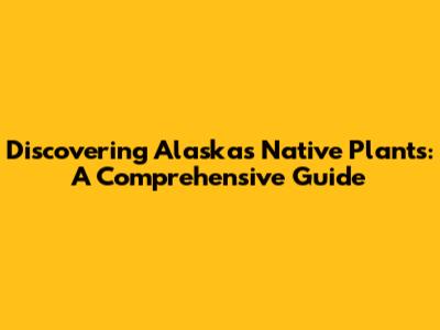 Discovering Alaska's Native Plants: A Comprehensive Guide