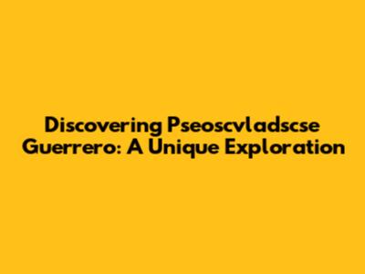 Discovering Pseoscvladscse Guerrero: A Unique Exploration