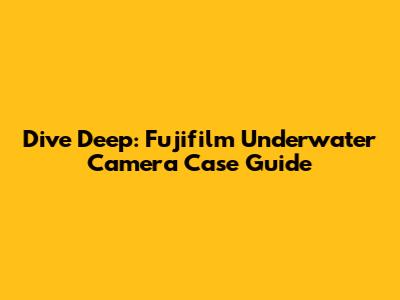 Dive Deep: Fujifilm Underwater Camera Case Guide