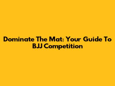 Dominate The Mat: Your Guide To BJJ Competition