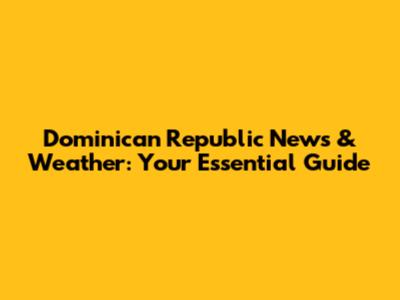 Dominican Republic News & Weather: Your Essential Guide