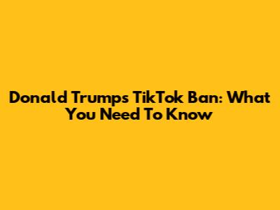 Donald Trump's TikTok Ban: What You Need To Know
