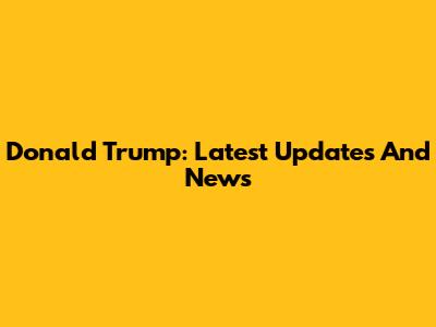 Donald Trump: Latest Updates And News