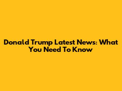 Donald Trump Latest News: What You Need To Know