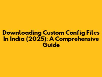 Downloading Custom Config Files In India (2025): A Comprehensive Guide