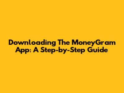 Downloading The MoneyGram App: A Step-by-Step Guide