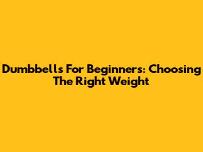 Dumbbells For Beginners: Choosing The Right Weight
