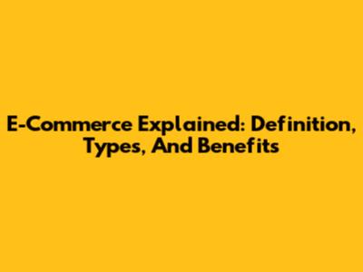 E-Commerce Explained: Definition, Types, And Benefits