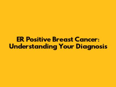 ER Positive Breast Cancer: Understanding Your Diagnosis
