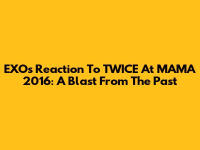 EXO's Reaction To TWICE At MAMA 2016: A Blast From The Past