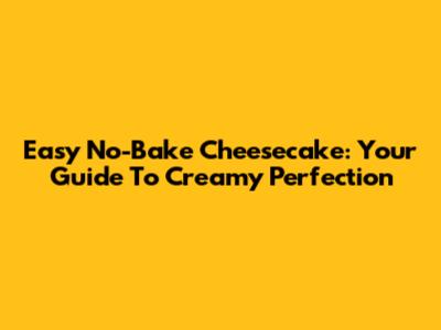Easy No-Bake Cheesecake: Your Guide To Creamy Perfection