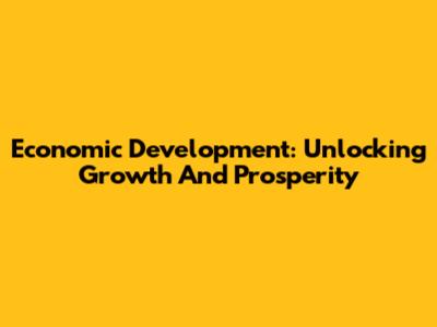 Economic Development: Unlocking Growth And Prosperity