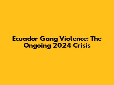 Ecuador Gang Violence: The Ongoing 2024 Crisis