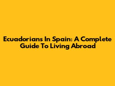 Ecuadorians In Spain: A Complete Guide To Living Abroad