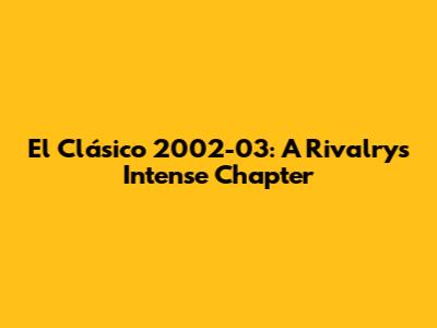 El Clásico 2002-03: A Rivalry's Intense Chapter