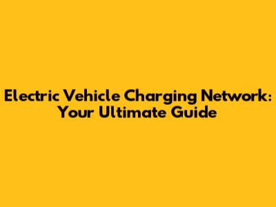Electric Vehicle Charging Network: Your Ultimate Guide
