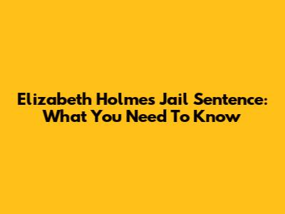 Elizabeth Holmes Jail Sentence: What You Need To Know