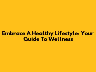 Embrace A Healthy Lifestyle: Your Guide To Wellness