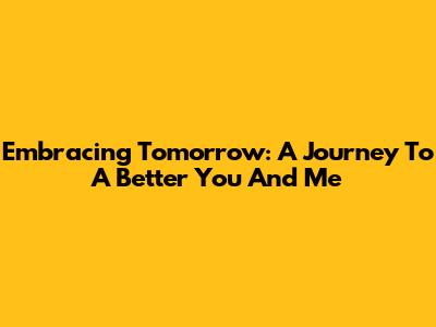 Embracing Tomorrow: A Journey To A Better You And Me