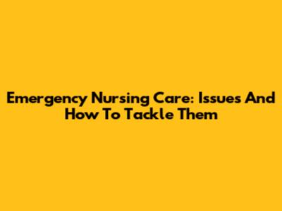 Emergency Nursing Care: Issues And How To Tackle Them