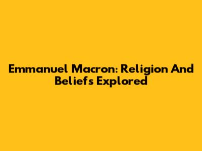 Emmanuel Macron: Religion And Beliefs Explored