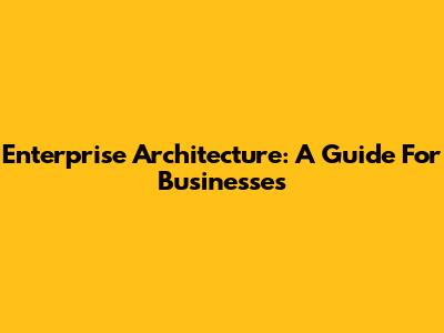 Enterprise Architecture: A Guide For Businesses