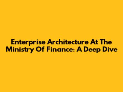 Enterprise Architecture At The Ministry Of Finance: A Deep Dive