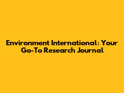 Environment International: Your Go-To Research Journal