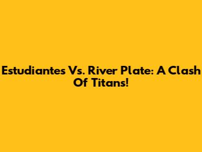 Estudiantes Vs. River Plate: A Clash Of Titans!
