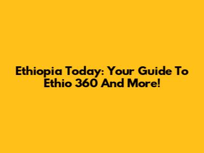 Ethiopia Today: Your Guide To Ethio 360 And More!