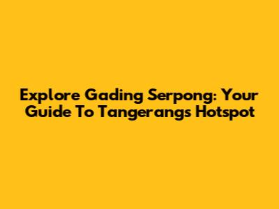 Explore Gading Serpong: Your Guide To Tangerang's Hotspot