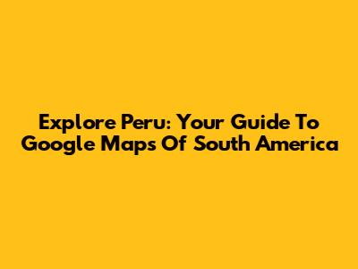 Explore Peru: Your Guide To Google Maps Of South America