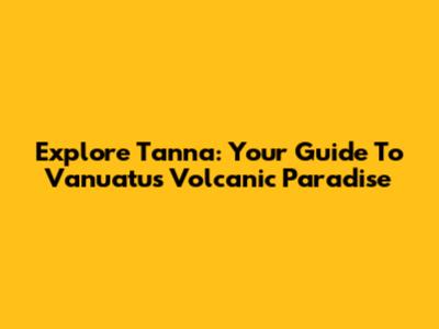 Explore Tanna: Your Guide To Vanuatu's Volcanic Paradise