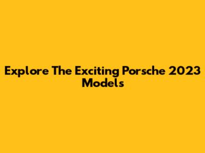Explore The Exciting Porsche 2023 Models