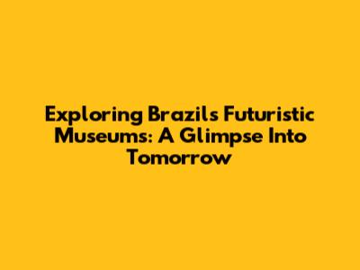 Exploring Brazil's Futuristic Museums: A Glimpse Into Tomorrow
