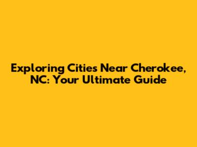 Exploring Cities Near Cherokee, NC: Your Ultimate Guide