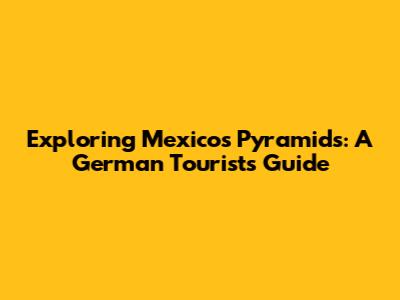 Exploring Mexico's Pyramids: A German Tourist's Guide