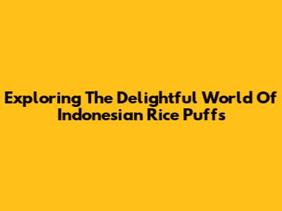 Exploring The Delightful World Of Indonesian Rice Puffs