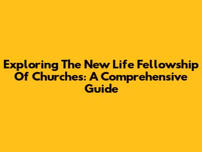 Exploring The New Life Fellowship Of Churches: A Comprehensive Guide