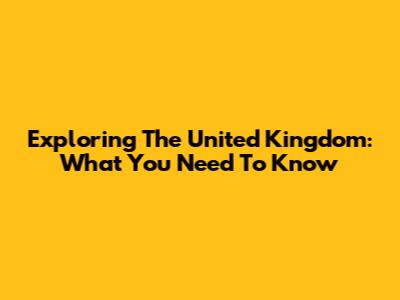 Exploring The United Kingdom: What You Need To Know