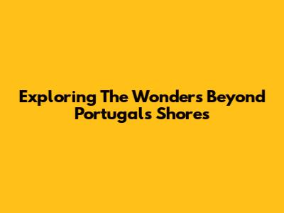 Exploring The Wonders Beyond Portugal's Shores