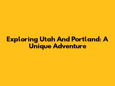 Exploring Utah And Portland: A Unique Adventure