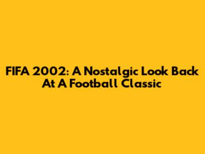 FIFA 2002: A Nostalgic Look Back At A Football Classic