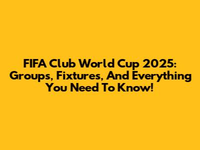 FIFA Club World Cup 2025: Groups, Fixtures, And Everything You Need To Know!