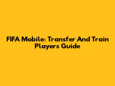 FIFA Mobile: Transfer And Train Players Guide