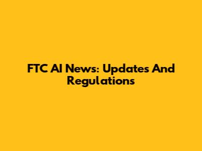 FTC AI News: Updates And Regulations