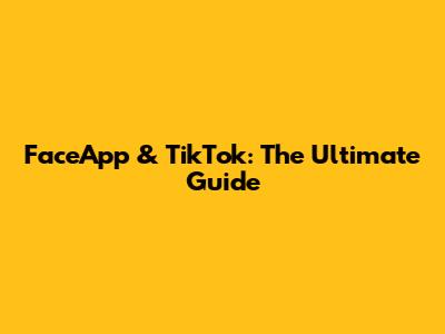 FaceApp & TikTok: The Ultimate Guide