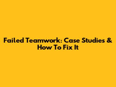 Failed Teamwork: Case Studies & How To Fix It