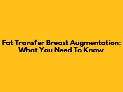 Fat Transfer Breast Augmentation: What You Need To Know